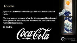Answers
Sponsors Coca Cola had to change their colours to black and
white .
The tournament is named after the Libertadores (Spanish and
Portuguese for liberators), the leaders of the South American
wars of independence.
X - Madrid
 