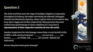 Question 2
The Arab world has seen the reign of multiple caliphate or dynasties
throughout its history, the major ones being the Abbasid, Umayyad,
Fatimid and Hashemite dynasty, whose capital cities are in modern-day
Iraq, Syria, Egypt and Jordan respectively. Many present-day Arab
nations have paid homage to these caliphates in a way that is
representative of their respective countries all over the world .
Another inspiration for this homage comes from a verse by Safi al-Din
al-Hilli, a 14th century Iraqi poet: “ _______ are our acts, ______ our
battles, ______ our fields, and _______ our swords". (Blanks not
indicative)
ID how they have been given homage?
 