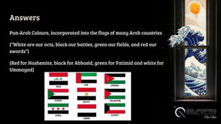 Answers
Pan-Arab Colours, incorporated into the flags of many Arab countries
(“White are our acts, black our battles, green our fields, and red our
swords”)
(Red for Hashemite, black for Abbasid, green for Fatimid and white for
Ummayad)
 