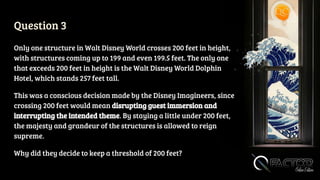Question 3
Only one structure in Walt Disney World crosses 200 feet in height,
with structures coming up to 199 and even 199.5 feet. The only one
that exceeds 200 feet in height is the Walt Disney World Dolphin
Hotel, which stands 257 feet tall.
This was a conscious decision made by the Disney Imagineers, since
crossing 200 feet would mean disrupting guest immersion and
interrupting the intended theme. By staying a little under 200 feet,
the majesty and grandeur of the structures is allowed to reign
supreme.
Why did they decide to keep a threshold of 200 feet?
 