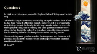 Question 4
In 1865, an architectural manual in England defined "X-ing room" in this
way
"This is the Lady's Apartment, essentially, being the modern form of the
Lady's Xing-room. If a Morning-room be not provided, it is properly the
only Sitting-room of the family. In it in any case the ladies receive calls
throughout the day, and the family and their guests assemble before
dinner. After dinner the ladies X to it, and are joined by the gentlemen
for the evening. It is also the Reception-room for evening parties."
The term X-ing room got shortened to the Y-ing room and the name still
persists, leading to the misconception that its purpose is for a certain
creative endeavour.
ID X and Y.
 