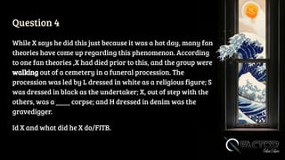 Question 4
While X says he did this just because it was a hot day, many fan
theories have come up regarding this phenomenon. According
to one fan theories ,X had died prior to this, and the group were
walking out of a cemetery in a funeral procession. The
procession was led by L dressed in white as a religious figure; S
was dressed in black as the undertaker; X, out of step with the
others, was a ____ corpse; and H dressed in denim was the
gravedigger.
Id X and what did he X do/FITB.
 