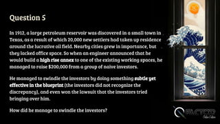 Question 5
In 1912, a large petroleum reservoir was discovered in a small town in
Texas, as a result of which 20,000 new settlers had taken up residence
around the lucrative oil field. Nearby cities grew in importance, but
they lacked office space. So when an engineer announced that he
would build a high rise annex to one of the existing working spaces, he
managed to raise $200,000 from a group of naive investors.
He managed to swindle the investors by doing something subtle yet
effective in the blueprint (the investors did not recognize the
discrepancy), and even won the lawsuit that the investors tried
bringing over him.
How did he manage to swindle the investors?
 
