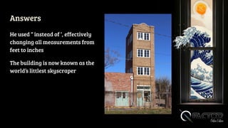 Answers
He used “ instead of ‘, effectively
changing all measurements from
feet to inches
The building is now known as the
world’s littlest skyscraper
 