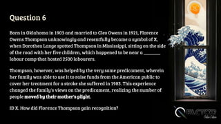 Question 6
Born in Oklahoma in 1903 and married to Cleo Owens in 1921, Florence
Owens Thompson unknowingly and resentfully became a symbol of X,
when Dorothea Lange spotted Thompson in Mississippi, sitting on the side
of the road with her five children, which happened to be near a _______
labour camp that hosted 2500 labourers.
Thompson, however, was helped by the very same predicament, wherein
her family was able to use it to raise funds from the American public to
cover her treatment for a stroke she suffered in 1983. This experience
changed the family's views on the predicament, realizing the number of
people moved by their mother's plight.
ID X. How did Florence Thompson gain recognition?
 