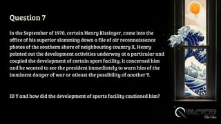 Question 7
In the September of 1970, certain Henry Kissinger, came into the
office of his superior slamming down a file of air reconnaissance
photos of the southern shore of neighbouring country X, Henry
pointed out the development activities underway at a particular and
coupled the development of certain sport facility, it concerned him
and he wanted to see the president immediately to warn him of the
imminent danger of war or atleast the possibility of another Y.
ID Y and how did the development of sports facility cautioned him?
 