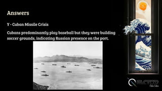 Answers
Y - Cuban Missile Crisis
Cubans predominantly play baseball but they were building
soccer grounds, indicating Russian presence on the port.
 