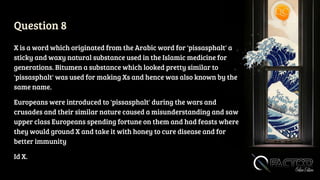 Question 8
X is a word which originated from the Arabic word for 'pissasphalt' a
sticky and waxy natural substance used in the Islamic medicine for
generations. Bitumen a substance which looked pretty similar to
'pissasphalt' was used for making Xs and hence was also known by the
same name.
Europeans were introduced to 'pissasphalt' during the wars and
crusades and their similar nature caused a misunderstanding and saw
upper class Europeans spending fortune on them and had feasts where
they would ground X and take it with honey to cure disease and for
better immunity
Id X.
 