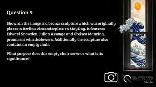 Question 9
Shown in the image is a bronze sculpture which was originally
places in Berlin's Alexanderplatz on May Day. It features
Edward Snowden, Julian Assange and Chelsea Manning,
prominent whistleblowers. Additionally the sculpture also
contains an empty chair.
What purpose does this empty chair serve or what is its
significance?
 