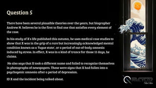 Question 5
There have been several plausible theories over the years, but biographer
Andrew N. believes he is the first to find one that satisfies every element of
the case.
In his study of X's life published this autumn, he uses medical case studies to
show that X was in the grip of a rare but increasingly acknowledged mental
condition known as a 'fugue state', or a period of out-of-body amnesia
induced by stress. In effect, X was in a kind of trance for those 11 days, he
claims.
He also says that X took a different name and failed to recognize themselves
in photographs of newspapers. These were signs that X had fallen into a
psychogenic amnesia after a period of depression.
ID X and the incident being talked about.
 
