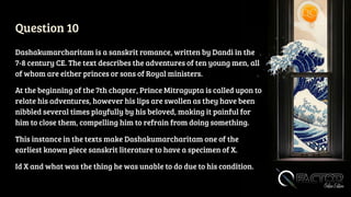 Question 10
Dashakumarcharitam is a sanskrit romance, written by Dandi in the
7-8 century CE. The text describes the adventures of ten young men, all
of whom are either princes or sons of Royal ministers.
At the beginning of the 7th chapter, Prince Mitragupta is called upon to
relate his adventures, however his lips are swollen as they have been
nibbled several times playfully by his beloved, making it painful for
him to close them, compelling him to refrain from doing something.
This instance in the texts make Dashakumarcharitam one of the
earliest known piece sanskrit literature to have a specimen of X.
Id X and what was the thing he was unable to do due to his condition.
 
