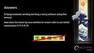 Answers
X-lipogrammatic writing (writing a story without using few
letters)
And since his lower lip was swollen he wasn't able to use labial
consonants (प,फ,ब,भ,म).
 