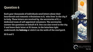 Question 6
Each year thousands of individuals send letters about their
heartbreak and romantic tribulations to X, 'who lives' in the city Y
in Italy. These letters are received by the secretaries of X, a
dedicated team of self appointed volunteers. The secretaries
answer the questions on behalf of X. One can also travel to the city
Y and leave their letter at X’s house, in the letterbox right
underneath the balcony or stick it on the walls of the courtyard.
ID X and Y.
 