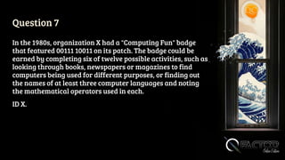 Question 7
In the 1980s, organization X had a "Computing Fun" badge
that featured 00111 10011 on its patch. The badge could be
earned by completing six of twelve possible activities, such as
looking through books, newspapers or magazines to find
computers being used for different purposes, or finding out
the names of at least three computer languages and noting
the mathematical operators used in each.
ID X.
 