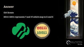 Answer
Girl Scouts
00111 10011 represents 7 and 19 which map to G and S
 