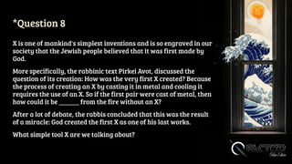 *Question 8
X is one of mankind's simplest inventions and is so engraved in our
society that the Jewish people believed that it was first made by
God.
More specifically, the rabbinic text Pirkei Avot, discussed the
question of its creation: How was the very first X created? Because
the process of creating an X by casting it in metal and cooling it
requires the use of an X. So if the first pair were cast of metal, then
how could it be ______ from the fire without an X?
After a lot of debate, the rabbis concluded that this was the result
of a miracle: God created the first X as one of his last works.
What simple tool X are we talking about?
 