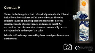Question 9
Shown in the image is a fruit cake widely eaten in the UK and
Ireland and is associated with Lent and Easter. The cake
contains layers of almond paste and marzipan( a sweet
substance made of sugar, honey and almond meal). As
decoration, the cake contains eleven or occasionally twelve
marzipan balls at the top of the cake.
What is said to be represented by these marzipan decorations
on the cake?
 