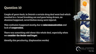 Question 10
Couple of years back, in Detroit a certain drug deal went bad which
resulted in a brawl breaking out and guns being drawn, no
shootout happened, nevertheless many were injured.
This confusion happened mostly due to miscommunication and
lack of cooperation.
There was something odd about this whole deal, especially when
we consider the dealer and buyer.
Identify this peculiarity. (Explanation works)
 