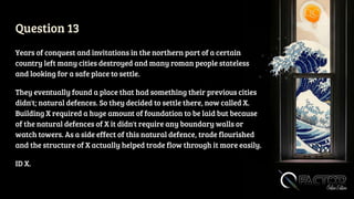 Question 13
Years of conquest and invitations in the northern part of a certain
country left many cities destroyed and many roman people stateless
and looking for a safe place to settle.
They eventually found a place that had something their previous cities
didn't; natural defences. So they decided to settle there, now called X.
Building X required a huge amount of foundation to be laid but because
of the natural defences of X it didn't require any boundary walls or
watch towers. As a side effect of this natural defence, trade flourished
and the structure of X actually helped trade flow through it more easily.
ID X.
 