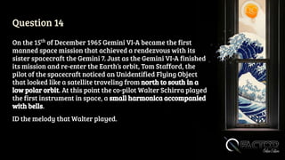 Question 14
On the 15th
of December 1965 Gemini VI-A became the first
manned space mission that achieved a rendezvous with its
sister spacecraft the Gemini 7. Just as the Gemini VI-A finished
its mission and re-enter the Earth’s orbit, Tom Stafford, the
pilot of the spacecraft noticed an Unidentified Flying Object
that looked like a satellite traveling from north to south in a
low polar orbit. At this point the co-pilot Walter Schirra played
the first instrument in space, a small harmonica accompanied
with bells.
ID the melody that Walter played.
 
