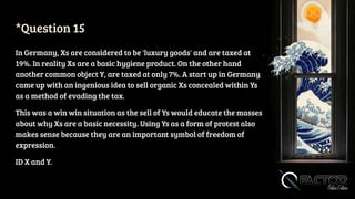 *Question 15
In Germany, Xs are considered to be 'luxury goods' and are taxed at
19%. In reality Xs are a basic hygiene product. On the other hand
another common object Y, are taxed at only 7%. A start up in Germany
came up with an ingenious idea to sell organic Xs concealed within Ys
as a method of evading the tax.
This was a win win situation as the sell of Ys would educate the masses
about why Xs are a basic necessity. Using Ys as a form of protest also
makes sense because they are an important symbol of freedom of
expression.
ID X and Y.
 