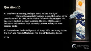 Question 16
XY was born in Penang, Malaya, into a Hakka family of
__________. His family name is Z, but was misspelled on his birth
certificate as Y. In 1986,he decided to follow the footsteps of his
ancestors to start his own business. Clientele of XY require
deliveries to locations such as Paris, London, Milan, etc. on a
regular basis.
XY is mentioned in the Bollywood hit song "Abhi toh Party Shuru
Hui Hai" and French Montana's "No Stylist" featuring Drake.
ID XY.
 
