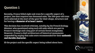 Question 1
Recently, France felled eight oak trees for a specific aspect of a
project, one that requires one thousand oaks. The 200-year-old trees
were selected at the start of the year for their shape, structure and
for having a diameter of at least 1 metre.
This decision has received criticism, notably by the French Ecology
Minister who questioned using such old oaks which are part to
France's heritage and a key part of certain forest ecosystems.
However, France's chief architecture of historical monuments
responded by saying that oaks were recommended for their authentic
and durable character.
ID the project and the specific aspect being talked about here.
 