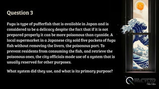 Question 3
Fugu is type of pufferfish that is available in Japan and is
considered to be a delicacy despite the fact that if it is not
prepared properly it can be more poisonous than cyanide. A
local supermarket in a Japanese city sold five packets of fugu
fish without removing the livers, the poisonous part. To
prevent residents from consuming the fish, and retrieve the
poisonous ones, the city officials made use of a system that is
usually reserved for other purposes.
What system did they use, and what is its primary purpose?
 