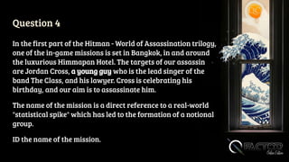 Question 4
In the first part of the Hitman - World of Assassination trilogy,
one of the in-game missions is set in Bangkok, in and around
the luxurious Himmapan Hotel. The targets of our assassin
are Jordan Cross, a young guy who is the lead singer of the
band The Class, and his lawyer. Cross is celebrating his
birthday, and our aim is to assassinate him.
The name of the mission is a direct reference to a real-world
"statistical spike" which has led to the formation of a notional
group.
ID the name of the mission.
 