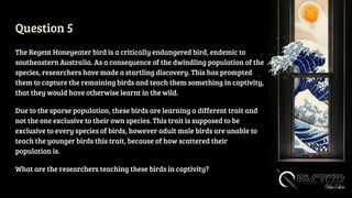 Question 5
The Regent Honeyeater bird is a critically endangered bird, endemic to
southeastern Australia. As a consequence of the dwindling population of the
species, researchers have made a startling discovery. This has prompted
them to capture the remaining birds and teach them something in captivity,
that they would have otherwise learnt in the wild.
Due to the sparse population, these birds are learning a different trait and
not the one exclusive to their own species. This trait is supposed to be
exclusive to every species of birds, however adult male birds are unable to
teach the younger birds this trait, because of how scattered their
population is.
What are the researchers teaching these birds in captivity?
 