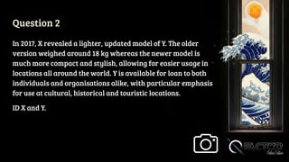Question 2
In 2017, X revealed a lighter, updated model of Y. The older
version weighed around 18 kg whereas the newer model is
much more compact and stylish, allowing for easier usage in
locations all around the world. Y is available for loan to both
individuals and organisations alike, with particular emphasis
for use at cultural, historical and touristic locations.
ID X and Y.
 