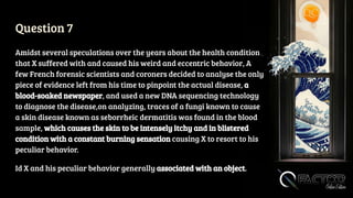 Question 7
Amidst several speculations over the years about the health condition
that X suffered with and caused his weird and eccentric behavior, A
few French forensic scientists and coroners decided to analyse the only
piece of evidence left from his time to pinpoint the actual disease, a
blood-soaked newspaper, and used a new DNA sequencing technology
to diagnose the disease,on analyzing, traces of a fungi known to cause
a skin disease known as seborrheic dermatitis was found in the blood
sample, which causes the skin to be intensely itchy and in blistered
condition with a constant burning sensation causing X to resort to his
peculiar behavior.
Id X and his peculiar behavior generally associated with an object.
 
