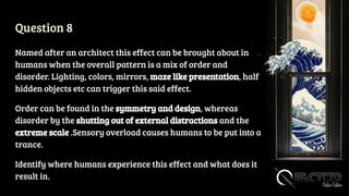 Question 8
Named after an architect this effect can be brought about in
humans when the overall pattern is a mix of order and
disorder. Lighting, colors, mirrors, maze like presentation, half
hidden objects etc can trigger this said effect.
Order can be found in the symmetry and design, whereas
disorder by the shutting out of external distractions and the
extreme scale .Sensory overload causes humans to be put into a
trance.
Identify where humans experience this effect and what does it
result in.
 