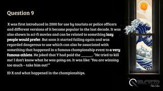 Question 9
X was first introduced in 2000 for use by tourists or police officers
and different versions of it became popular in the last decade. It was
also shown in sci-fi movies and can be related to something lazy
people would prefer. But soon it started failing again and was
regarded dangerous to use which can also be associated with
something that happened in a famous championship event to a very
famous athlete. He joked that Y had paid the ______. “He tried to kill
me! I don’t know what he was going on. It was like: ‘You are winning
too much – take him out!’”
ID X and what happened in the championships.
 