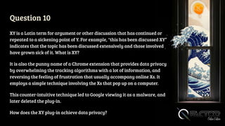 Question 10
XY is a Latin term for argument or other discussion that has continued or
repeated to a sickening point of Y. For example, "this has been discussed XY”
indicates that the topic has been discussed extensively and those involved
have grown sick of it. What is XY?
It is also the punny name of a Chrome extension that provides data privacy
by overwhelming the tracking algorithms with a lot of information, and
reversing the feeling of frustration that usually accompany online Xs. It
employs a simple technique involving the Xs that pop up on a computer.
This counter-intuitive technique led to Google viewing it as a malware, and
later deleted the plug-in.
How does the XY plug-in achieve data privacy?
 