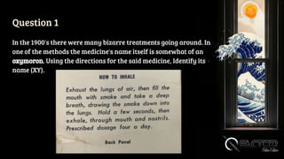 Question 1
In the 1900's there were many bizarre treatments going around. In
one of the methods the medicine's name itself is somewhat of an
oxymoron. Using the directions for the said medicine, Identify its
name (XY).
 