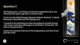 Question 2
The Flying Lotus, a 19-minute orchestral composition by X, was
released a few years ago after a certain event.
It has 9 tracks titled Tiranga, Masoom, Pukaar, Bechain, Y, Subah,
Manuhaar, Mustakbil and The Flying Lotus.
"I wanted to do something on what was going on in India during
<the event> and what will happen in the future,” X had said. “It’s
open to interpretation.”
Listen to an excerpt from one of the compositions and Give X and
also the event.
 