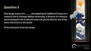 Question 3
This image is part of a _____ developed by Dr Siddharth Sanan in a
research lab in Carnegie Mellon University. A director of a famous
movie had paid visit to this lab where he got his idea for one of the
main characters in the movie.
ID the character from the image.
 
