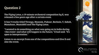 Question 2
The Flying Lotus, a 19-minute orchestral composition by X, was
released a few years ago after a certain event.
It has 9 tracks titled Tiranga, Masoom, Pukaar, Bechain, Y, Subah,
Manuhaar, Mustakbil and The Flying Lotus.
"I wanted to do something on what was going on in India during
<the event> and what will happen in the future,” X had said. “It’s
open to interpretation.”
Listen to an excerpt from one of the compositions and Give X and
also the event.
 