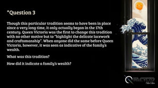 *Question 3
Though this particular tradition seems to have been in place
since a very long time, it only actually began in the 17th
century. Queen Victoria was the first to change this tradition
with no other motive but to “highlight the delicate lacework
and craftsmanship”. When anyone did the same before Queen
Victoria, however, it was seen as indicative of the family’s
wealth.
What was this tradition?
How did it indicate a family’s wealth?
 