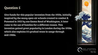 Question 5
Give funda for this popular invention from the 1920s, initially
inspired by the many open-air schools created to combat X.
Patented in 1922 by one Emma Read of Washington, it later
came to the use of families for a different reason. This
invention gained great popularity in London during the 1930s,
which also explains it’s gradual wane in usage through
mid-1900s.
 