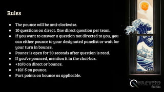 Rules
● The pounce will be anti-clockwise.
● 10 questions on direct. One direct question per team.
● If you want to answer a question not directed to you, you
can either pounce to your designated panelist or wait for
your turn in bounce.
● Pounce is open for 30 seconds after question is read.
● If you’ve pounced, mention it in the chat-box.
● +10/0 on direct or bounce.
● +10/-5 on pounce.
● Part points on bounce as applicable.
 