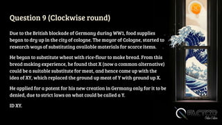 Question 9 (Clockwise round)
Due to the British blockade of Germany during WW1, food supplies
began to dry up in the city of cologne. The mayor of Cologne, started to
research ways of substituting available materials for scarce items.
He began to substitute wheat with rice-flour to make bread. From this
bread making experience, he found that X (now a common alternative)
could be a suitable substitute for meat, and hence came up with the
idea of XY, which replaced the ground up meat of Y with ground up X.
He applied for a patent for his new creation in Germany only for it to be
denied, due to strict laws on what could be called a Y.
ID XY.
 