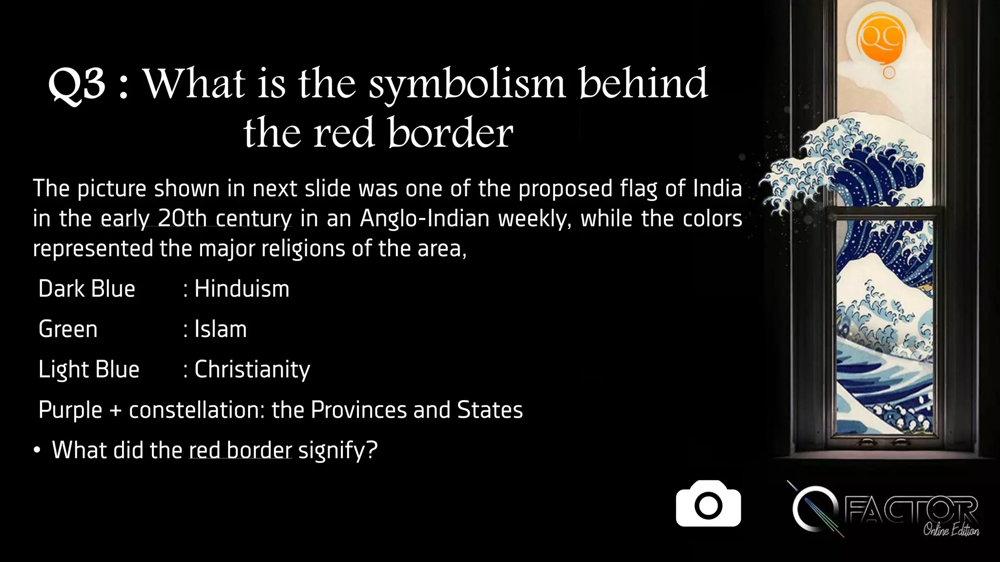 Q3 : What is the symbolism behind
the red border
The picture shown in next slide was one of the proposed flag of India
in the early 20th century in an Anglo-Indian weekly, while the colors
represented the major religions of the area,
Dark Blue : Hinduism
Green : Islam
Light Blue : Christianity
Purple + constellation: the Provinces and States
• What did the red border signify?
 