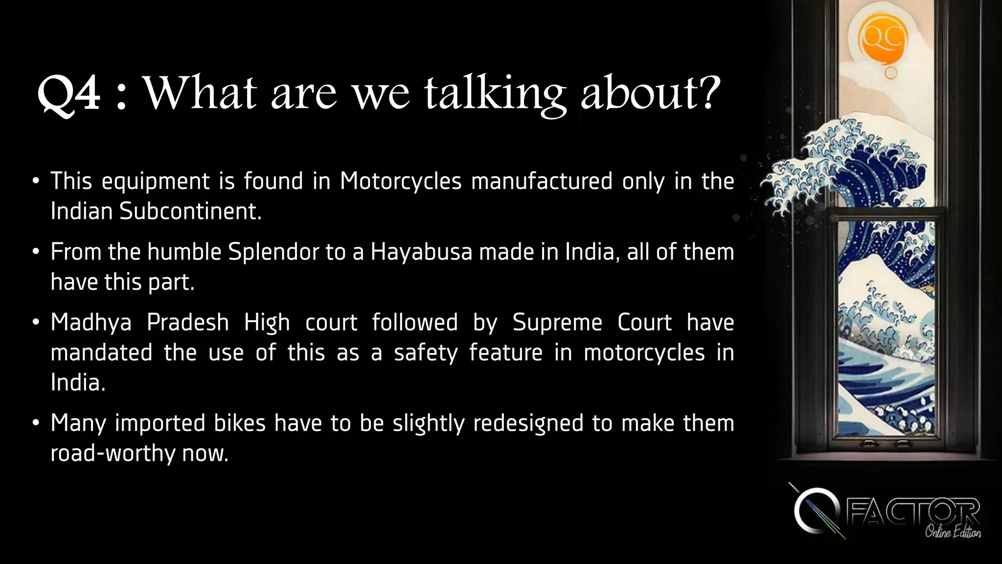 Q4 : What are we talking about?
• This equipment is found in Motorcycles manufactured only in the
Indian Subcontinent.
• From the humble Splendor to a Hayabusa made in India, all of them
have this part.
• Madhya Pradesh High court followed by Supreme Court have
mandated the use of this as a safety feature in motorcycles in
India.
• Many imported bikes have to be slightly redesigned to make them
road-worthy now.
 