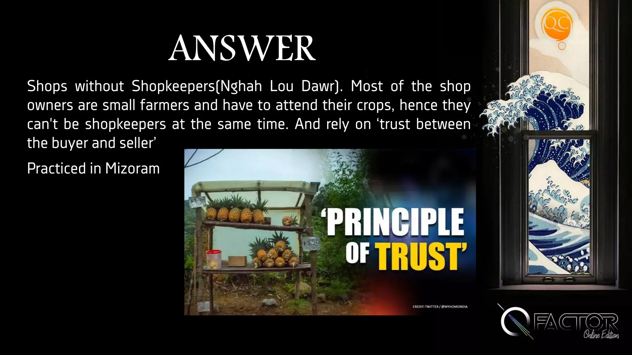 ANSWER
Shops without Shopkeepers(Nghah Lou Dawr). Most of the shop
owners are small farmers and have to attend their crops, hence they
can't be shopkeepers at the same time. And rely on ‘trust between
the buyer and seller’
Practiced in Mizoram
 