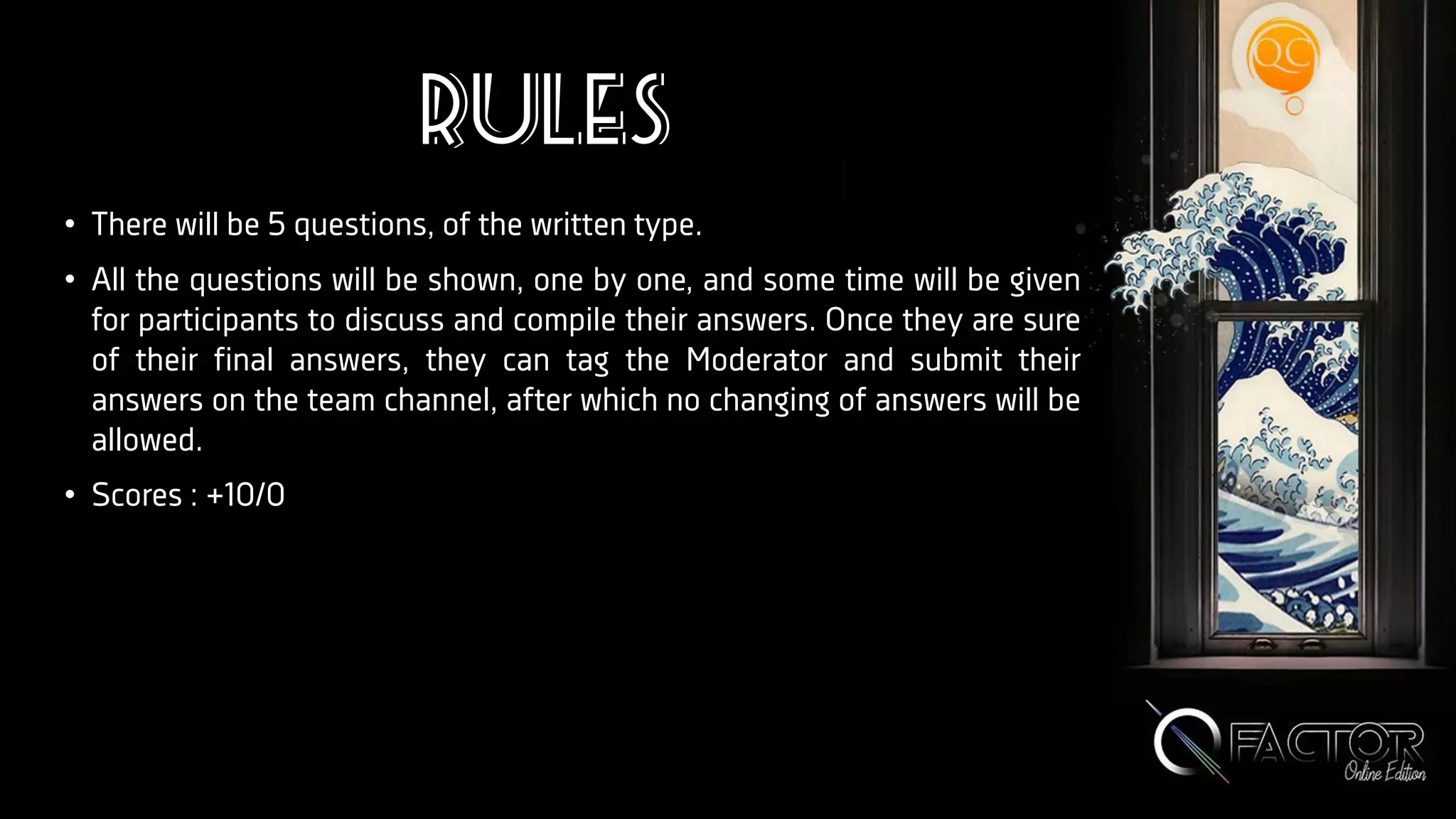 Rules
• There will be 5 questions, of the written type.
• All the questions will be shown, one by one, and some time will be given
for participants to discuss and compile their answers. Once they are sure
of their final answers, they can tag the Moderator and submit their
answers on the team channel, after which no changing of answers will be
allowed.
• Scores : +10/0
 