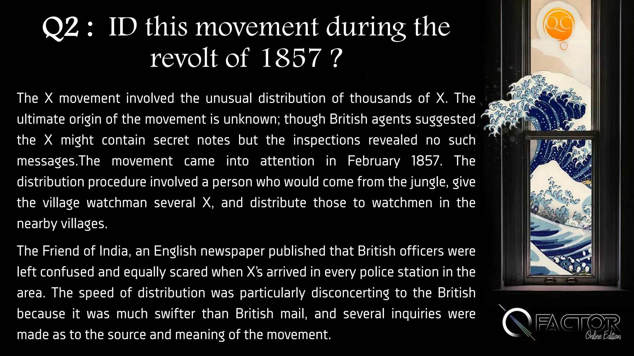 Q2 : ID this movement during the
revolt of 1857 ?
The X movement involved the unusual distribution of thousands of X. The
ultimate origin of the movement is unknown; though British agents suggested
the X might contain secret notes but the inspections revealed no such
messages.The movement came into attention in February 1857. The
distribution procedure involved a person who would come from the jungle, give
the village watchman several X, and distribute those to watchmen in the
nearby villages.
The Friend of India, an English newspaper published that British officers were
left confused and equally scared when X’s arrived in every police station in the
area. The speed of distribution was particularly disconcerting to the British
because it was much swifter than British mail, and several inquiries were
made as to the source and meaning of the movement.
 