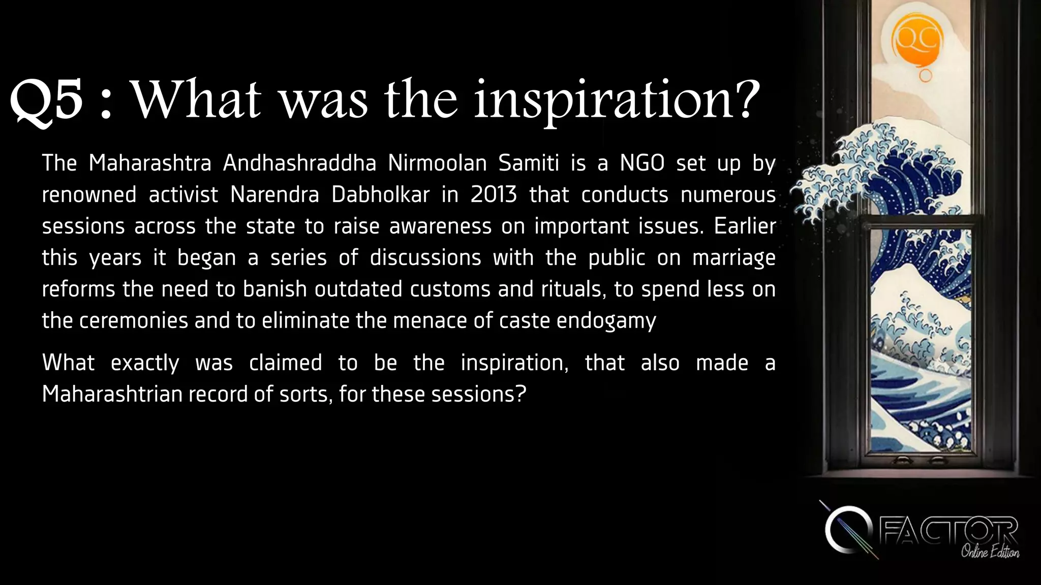 Q5 : What was the inspiration?
The Maharashtra Andhashraddha Nirmoolan Samiti is a NGO set up by
renowned activist Narendra Dabholkar in 2013 that conducts numerous
sessions across the state to raise awareness on important issues. Earlier
this years it began a series of discussions with the public on marriage
reforms the need to banish outdated customs and rituals, to spend less on
the ceremonies and to eliminate the menace of caste endogamy
What exactly was claimed to be the inspiration, that also made a
Maharashtrian record of sorts, for these sessions?
 