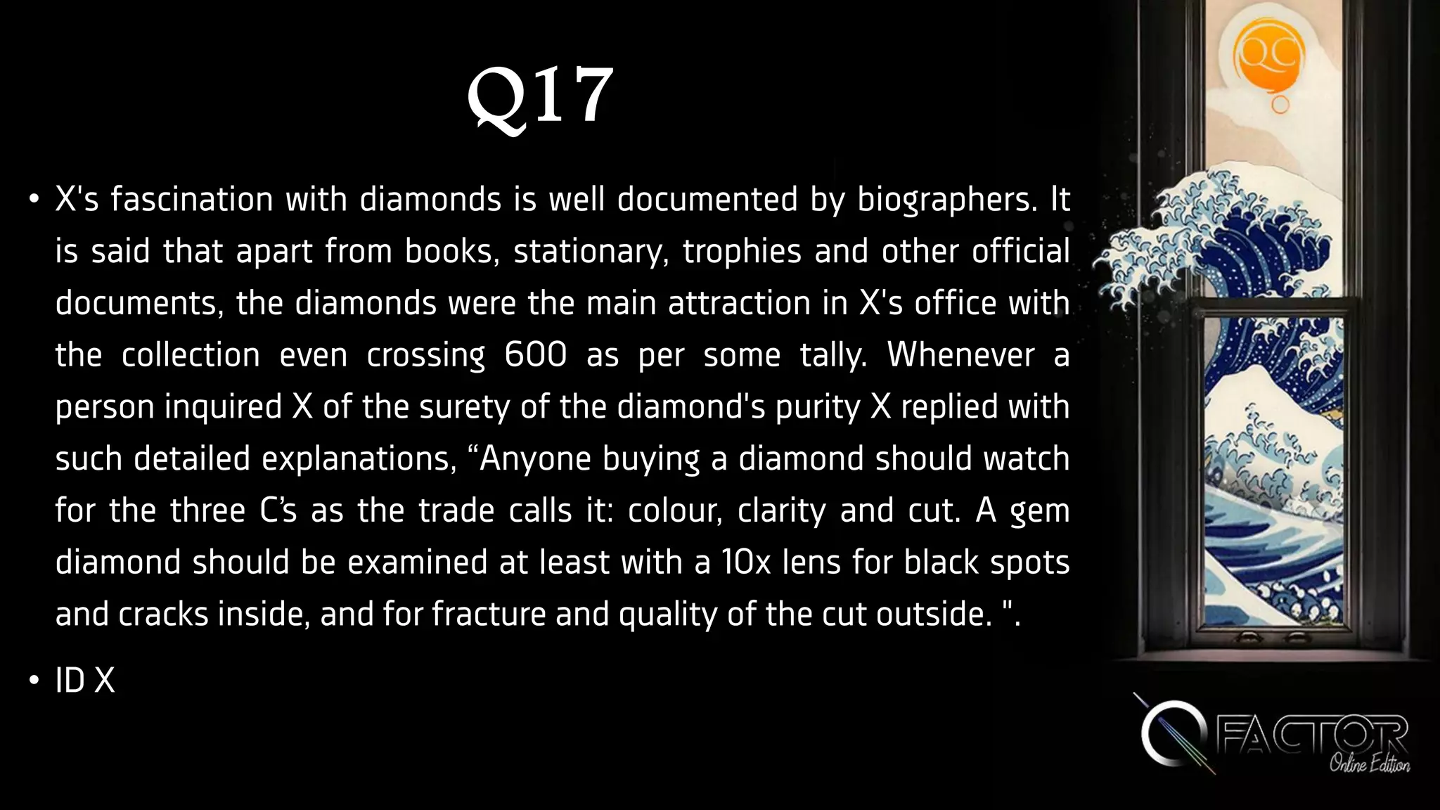 Q17
• X's fascination with diamonds is well documented by biographers. It
is said that apart from books, stationary, trophies and other official
documents, the diamonds were the main attraction in X's office with
the collection even crossing 600 as per some tally. Whenever a
person inquired X of the surety of the diamond's purity X replied with
such detailed explanations, “Anyone buying a diamond should watch
for the three C’s as the trade calls it: colour, clarity and cut. A gem
diamond should be examined at least with a 10x lens for black spots
and cracks inside, and for fracture and quality of the cut outside. ".
• ID X
 